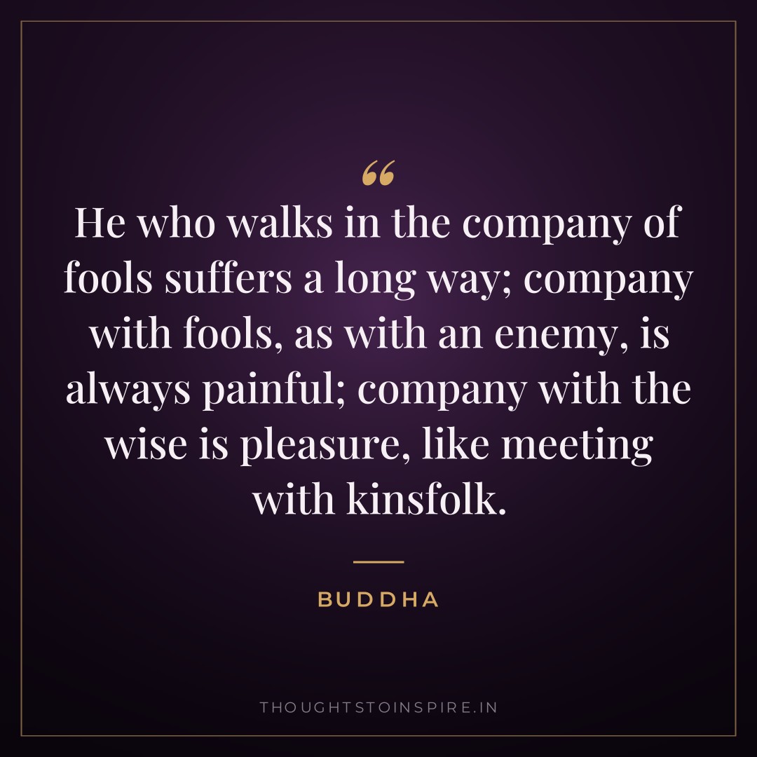 He who walks in the company of fools suffers a long way; company with fools, as with an enemy, is always painful; company with the wise is pleasure, like meeting with kinsfolk. — Buddha