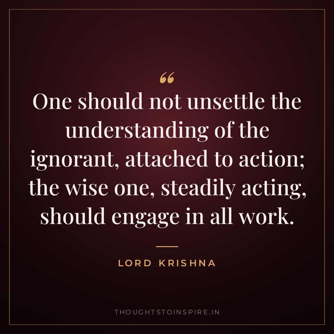 One should not unsettle the understanding of the ignorant, attached to action; the wise one, steadily acting, should engage in all work. — Lord Krishna