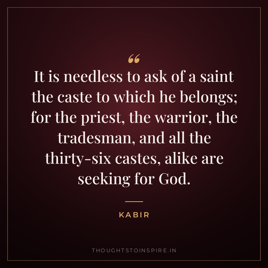 It is needless to ask of a saint the caste to which he belongs; for the priest, the warrior, the tradesman, and all the thirty-six castes, alike are seeking for God. — Kabir