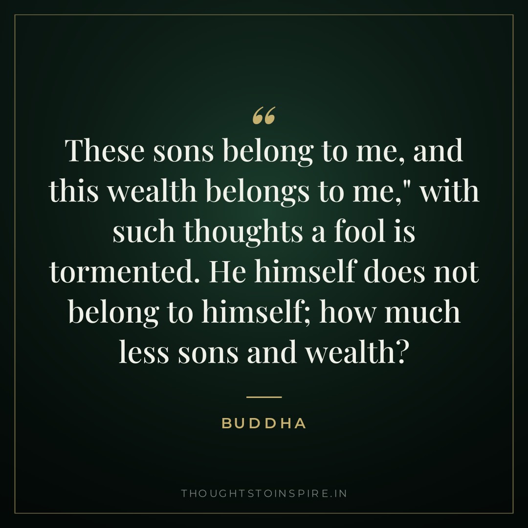“These sons belong to me, and this wealth belongs to me,” with such thoughts a fool is tormented. He himself does not belong to himself; how much less sons and wealth? — Buddha