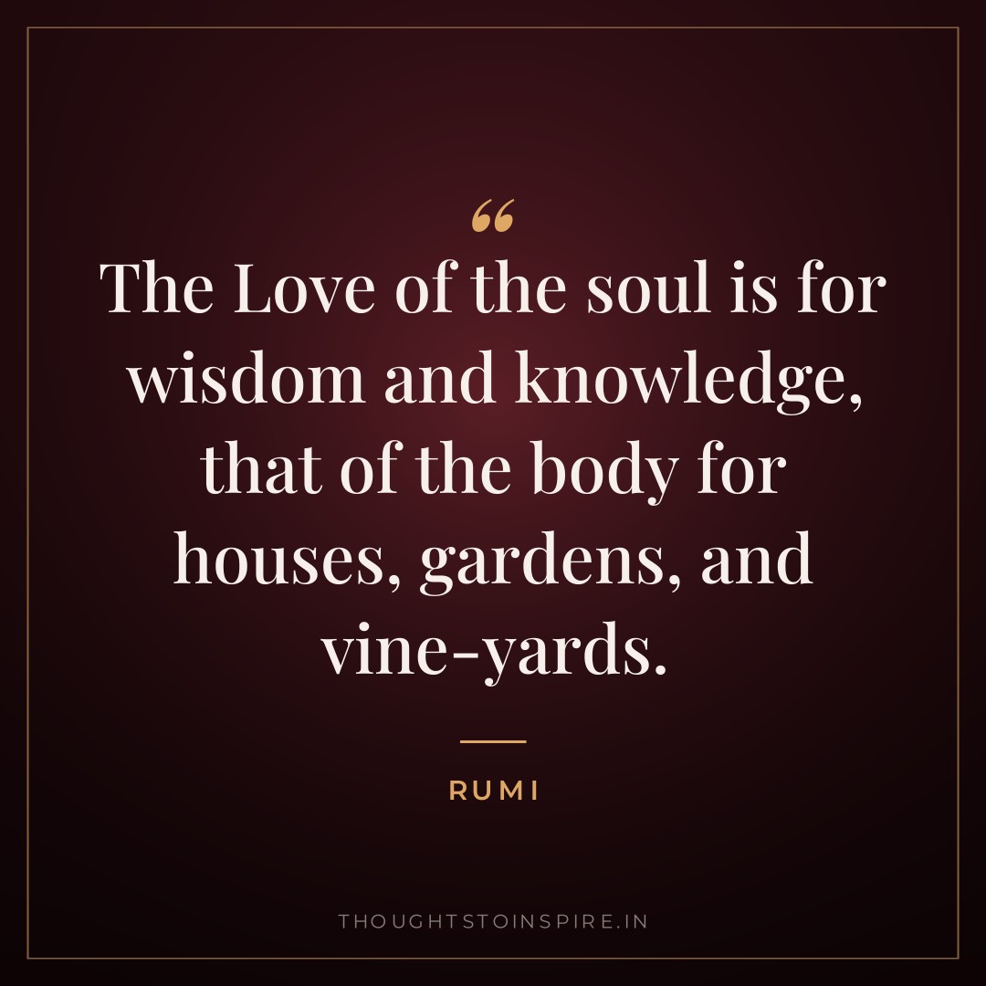 The Love of the soul is for wisdom and knowledge, that of the body for houses, gardens, and vine-yards. — Rumi