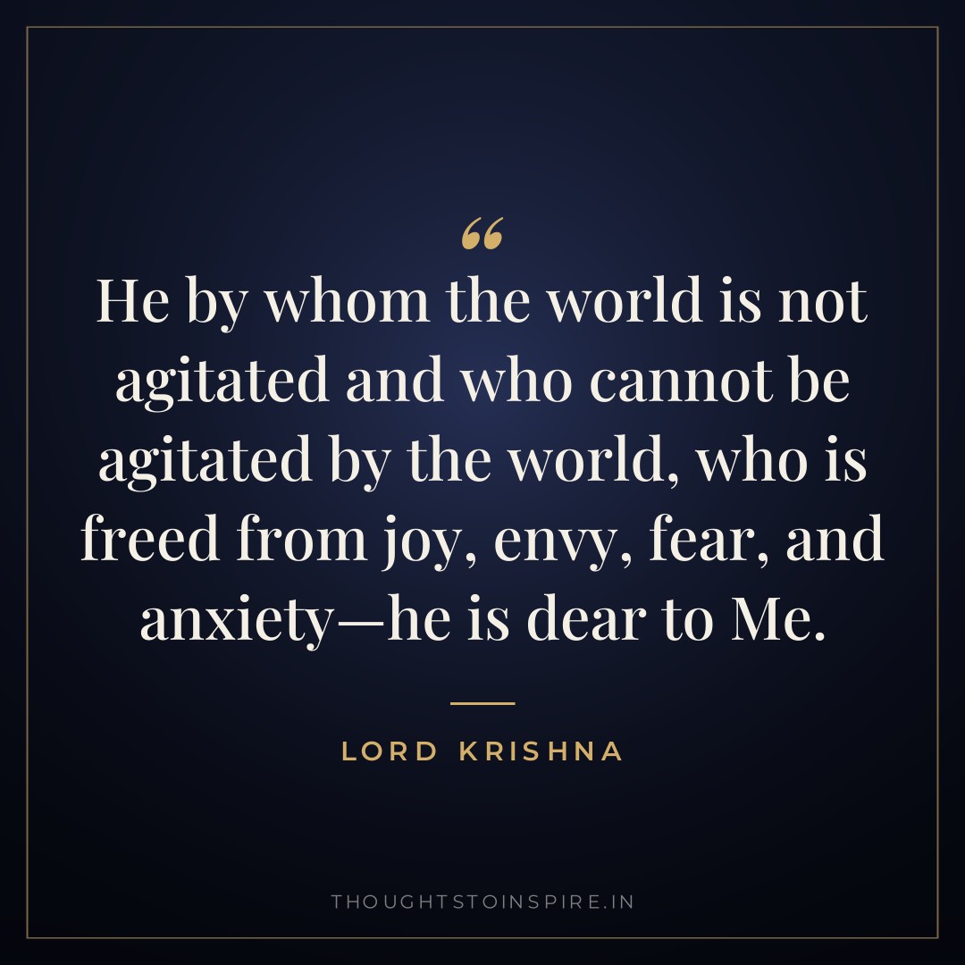 He by whom the world is not agitated and who cannot be agitated by the world, who is freed from joy, envy, fear, and anxiety—he is dear to Me. — Lord Krishna